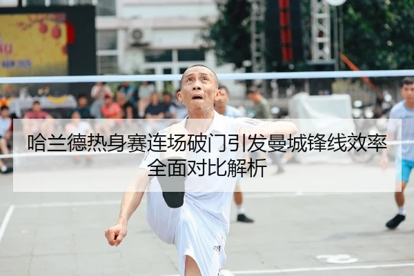 哈兰德热身赛连场破门引发曼城锋线效率全面对比解析