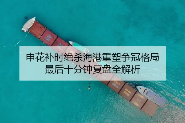 申花补时绝杀海港重塑争冠格局 最后十分钟复盘全解析